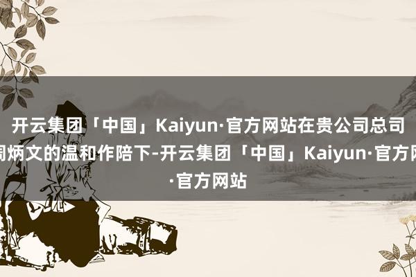 开云集团「中国」Kaiyun·官方网站在贵公司总司理周炳文的温和作陪下-开云集团「中国」Kaiyun·官方网站