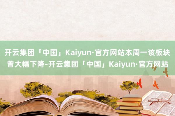开云集团「中国」Kaiyun·官方网站本周一该板块曾大幅下降-开云集团「中国」Kaiyun·官方网站