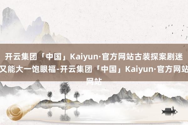 开云集团「中国」Kaiyun·官方网站古装探案剧迷又能大一饱眼福-开云集团「中国」Kaiyun·官方网站