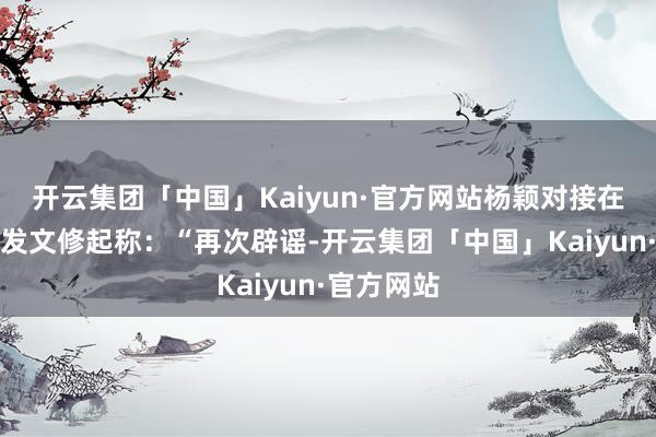 开云集团「中国」Kaiyun·官方网站杨颖对接在酬酢媒体发文修起称：“再次辟谣-开云集团「中国」Kaiyun·官方网站