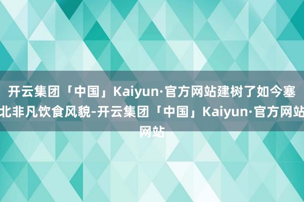 开云集团「中国」Kaiyun·官方网站建树了如今塞北非凡饮食风貌-开云集团「中国」Kaiyun·官方网站