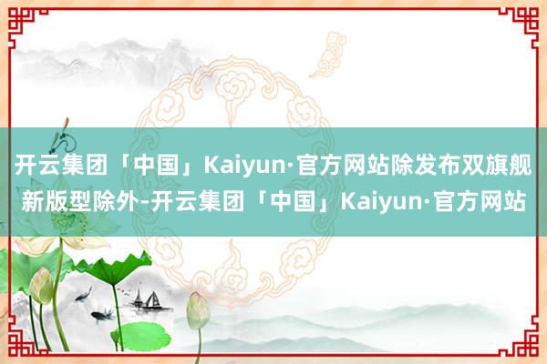 开云集团「中国」Kaiyun·官方网站除发布双旗舰新版型除外-开云集团「中国」Kaiyun·官方网站