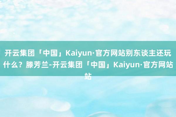 开云集团「中国」Kaiyun·官方网站别东谈主还玩什么？滕芳兰-开云集团「中国」Kaiyun·官方网站