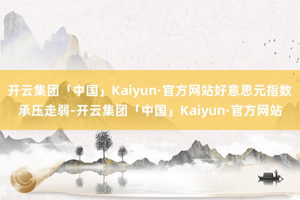 开云集团「中国」Kaiyun·官方网站好意思元指数承压走弱-开云集团「中国」Kaiyun·官方网站