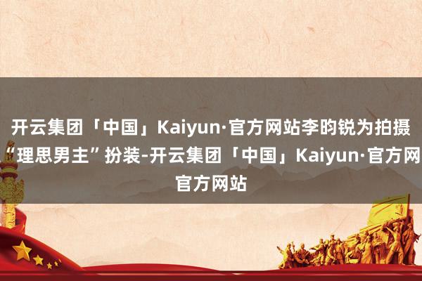 开云集团「中国」Kaiyun·官方网站李昀锐为拍摄某“理思男主”扮装-开云集团「中国」Kaiyun·官方网站