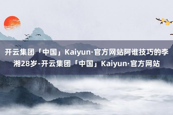 开云集团「中国」Kaiyun·官方网站阿谁技巧的李湘28岁-开云集团「中国」Kaiyun·官方网站