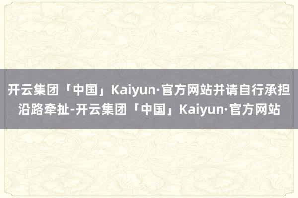 开云集团「中国」Kaiyun·官方网站并请自行承担沿路牵扯-开云集团「中国」Kaiyun·官方网站