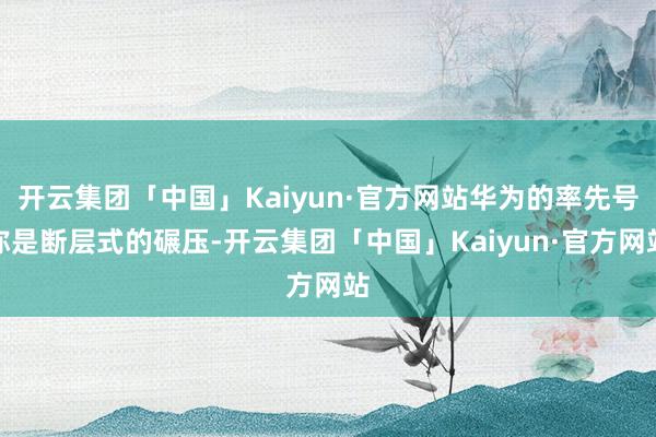 开云集团「中国」Kaiyun·官方网站华为的率先号称是断层式的碾压-开云集团「中国」Kaiyun·官方网站