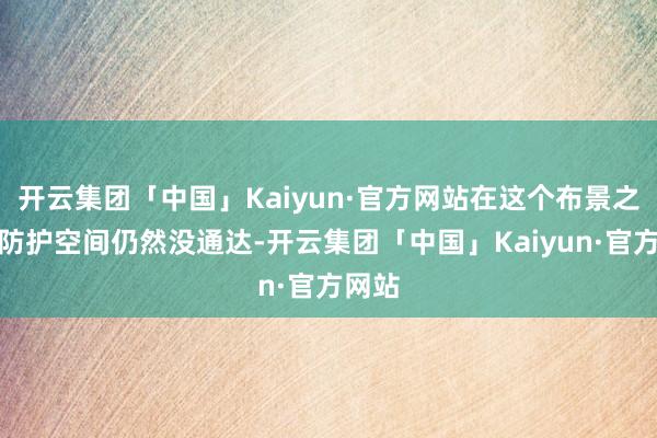 开云集团「中国」Kaiyun·官方网站在这个布景之下要防护空间仍然没通达-开云集团「中国」Kaiyun·官方网站