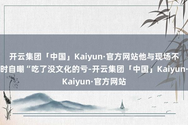 开云集团「中国」Kaiyun·官方网站他与现场不雅众互动时自嘲“吃了没文化的亏-开云集团「中国」Kaiyun·官方网站