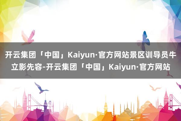 开云集团「中国」Kaiyun·官方网站景区训导员牛立影先容-开云集团「中国」Kaiyun·官方网站