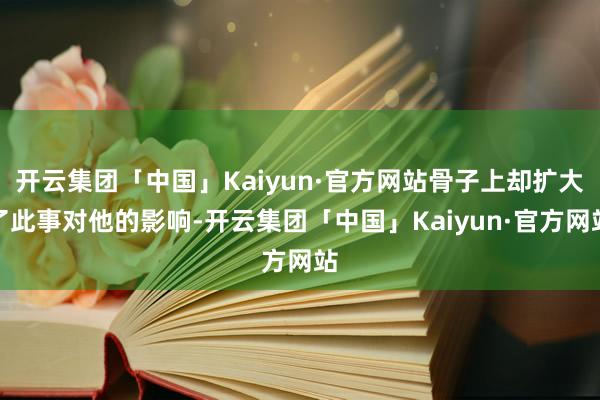 开云集团「中国」Kaiyun·官方网站骨子上却扩大了此事对他的影响-开云集团「中国」Kaiyun·官方网站