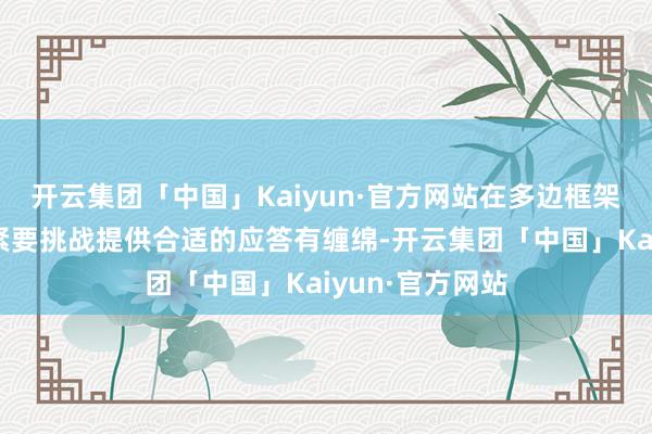 开云集团「中国」Kaiyun·官方网站在多边框架内为现频频期紧要挑战提供合适的应答有缠绵-开云集团「中国」Kaiyun·官方网站