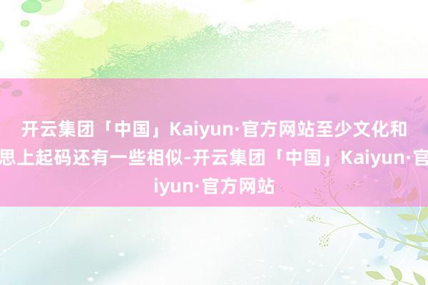 开云集团「中国」Kaiyun·官方网站至少文化和审好意思上起码还有一些相似-开云集团「中国」Kaiyun·官方网站