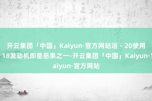 开云集团「中国」Kaiyun·官方网站运 - 20使用的涡扇 - 18发动机即是恶果之一-开云集团「中国」Kaiyun·官方网站