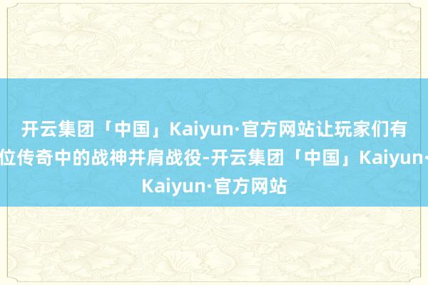 开云集团「中国」Kaiyun·官方网站让玩家们有契机与这位传奇中的战神并肩战役-开云集团「中国」Kaiyun·官方网站