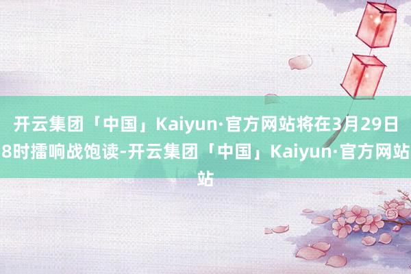 开云集团「中国」Kaiyun·官方网站将在3月29日8时擂响战饱读-开云集团「中国」Kaiyun·官方网站