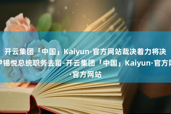 开云集团「中国」Kaiyun·官方网站裁决着力将决定尹锡悦总统职务去留-开云集团「中国」Kaiyun·官方网站