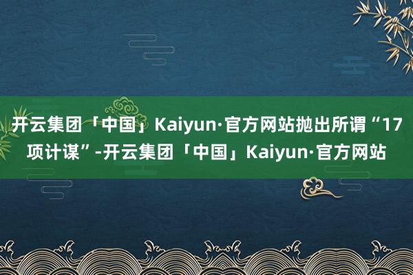 开云集团「中国」Kaiyun·官方网站抛出所谓“17项计谋”-开云集团「中国」Kaiyun·官方网站