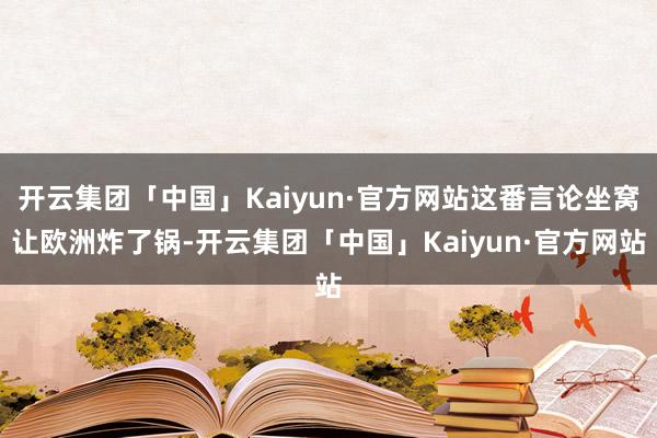 开云集团「中国」Kaiyun·官方网站这番言论坐窝让欧洲炸了锅-开云集团「中国」Kaiyun·官方网站