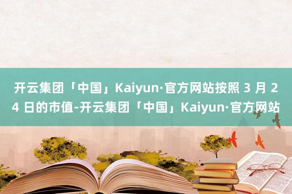 开云集团「中国」Kaiyun·官方网站按照 3 月 24 日的市值-开云集团「中国」Kaiyun·官方网站