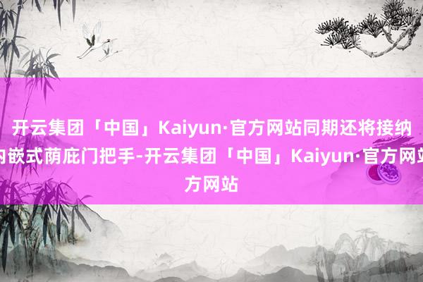 开云集团「中国」Kaiyun·官方网站同期还将接纳内嵌式荫庇门把手-开云集团「中国」Kaiyun·官方网站