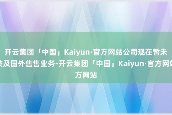开云集团「中国」Kaiyun·官方网站公司现在暂未波及国外售售业务-开云集团「中国」Kaiyun·官方网站