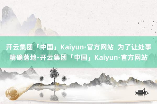 开云集团「中国」Kaiyun·官方网站  为了让处事精确落地-开云集团「中国」Kaiyun·官方网站