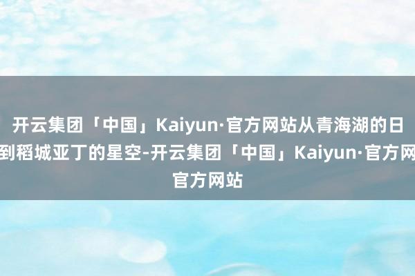 开云集团「中国」Kaiyun·官方网站从青海湖的日出到稻城亚丁的星空-开云集团「中国」Kaiyun·官方网站