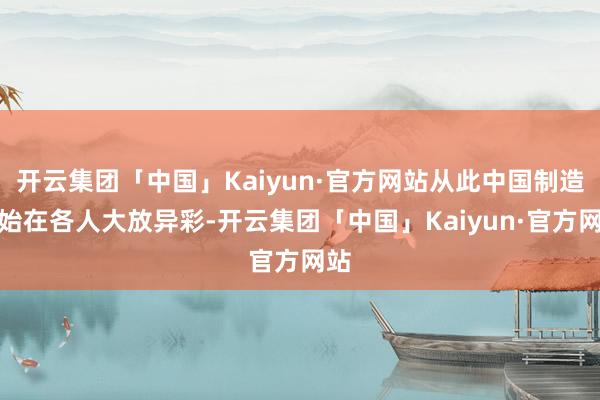 开云集团「中国」Kaiyun·官方网站从此中国制造初始在各人大放异彩-开云集团「中国」Kaiyun·官方网站