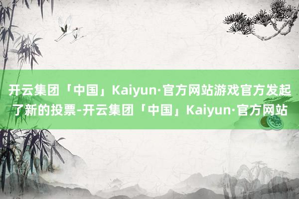 开云集团「中国」Kaiyun·官方网站游戏官方发起了新的投票-开云集团「中国」Kaiyun·官方网站