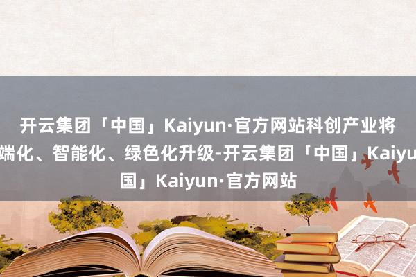 开云集团「中国」Kaiyun·官方网站科创产业将进一步向高端化、智能化、绿色化升级-开云集团「中国」Kaiyun·官方网站