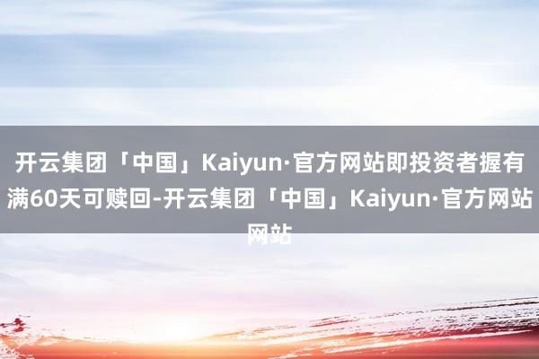 开云集团「中国」Kaiyun·官方网站即投资者握有满60天可赎回-开云集团「中国」Kaiyun·官方网站