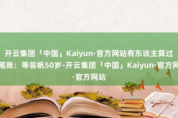 开云集团「中国」Kaiyun·官方网站有东谈主算过一笔账：等翁帆50岁-开云集团「中国」Kaiyun·官方网站