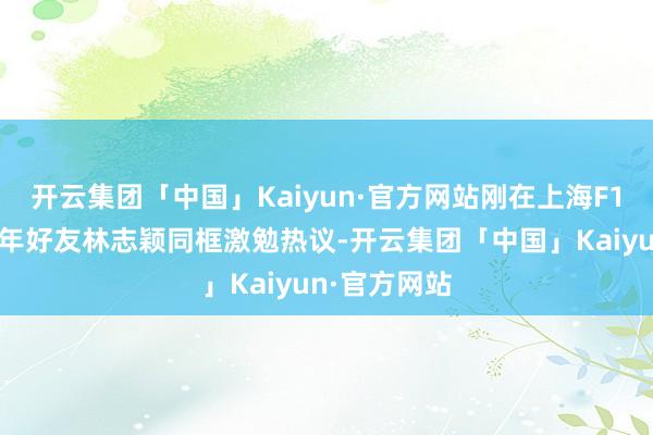 开云集团「中国」Kaiyun·官方网站刚在上海F1赛车场与多年好友林志颖同框激勉热议-开云集团「中国」Kaiyun·官方网站