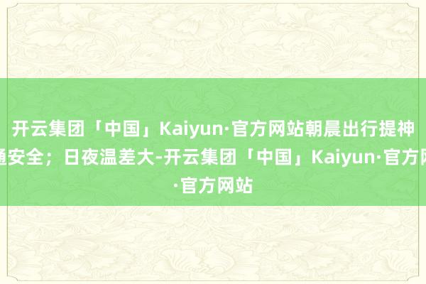 开云集团「中国」Kaiyun·官方网站朝晨出行提神交通安全；日夜温差大-开云集团「中国」Kaiyun·官方网站