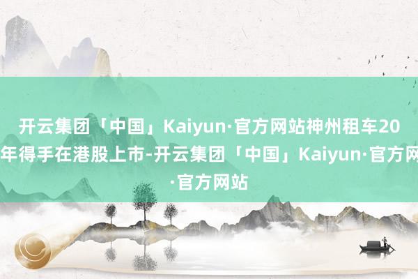 开云集团「中国」Kaiyun·官方网站神州租车2014年得手在港股上市-开云集团「中国」Kaiyun·官方网站