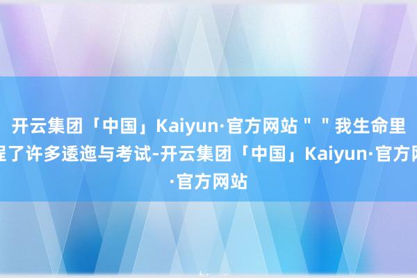 开云集团「中国」Kaiyun·官方网站＂＂我生命里过程了许多逶迤与考试-开云集团「中国」Kaiyun·官方网站