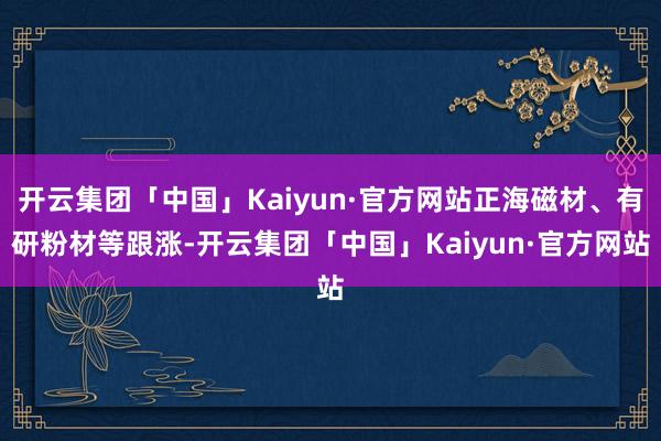 开云集团「中国」Kaiyun·官方网站正海磁材、有研粉材等跟涨-开云集团「中国」Kaiyun·官方网站