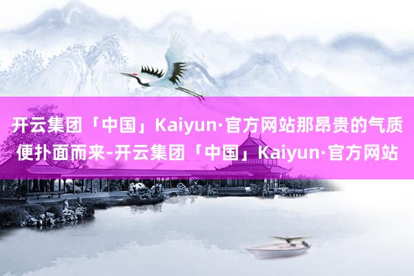 开云集团「中国」Kaiyun·官方网站那昂贵的气质便扑面而来-开云集团「中国」Kaiyun·官方网站