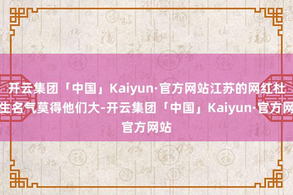 开云集团「中国」Kaiyun·官方网站江苏的网红杜先生名气莫得他们大-开云集团「中国」Kaiyun·官方网站