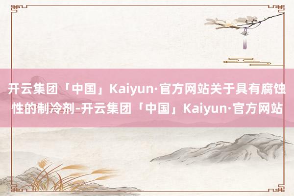 开云集团「中国」Kaiyun·官方网站关于具有腐蚀性的制冷剂-开云集团「中国」Kaiyun·官方网站