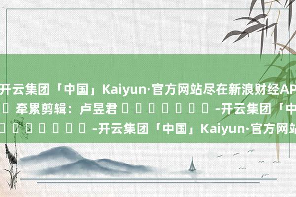 开云集团「中国」Kaiyun·官方网站尽在新浪财经APP            						牵累剪辑：卢昱君 							-开云集团「中国」Kaiyun·官方网站