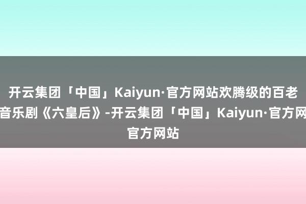 开云集团「中国」Kaiyun·官方网站欢腾级的百老汇音乐剧《六皇后》-开云集团「中国」Kaiyun·官方网站