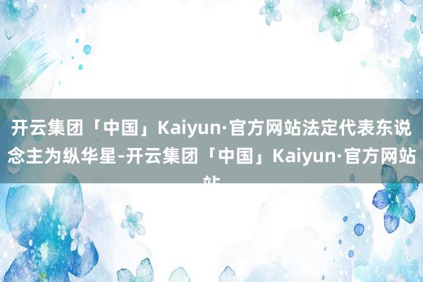 开云集团「中国」Kaiyun·官方网站法定代表东说念主为纵华星-开云集团「中国」Kaiyun·官方网站