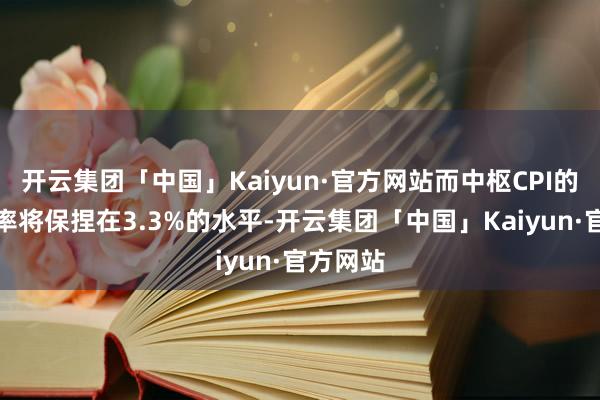 开云集团「中国」Kaiyun·官方网站而中枢CPI的年增长率将保捏在3.3%的水平-开云集团「中国」Kaiyun·官方网站
