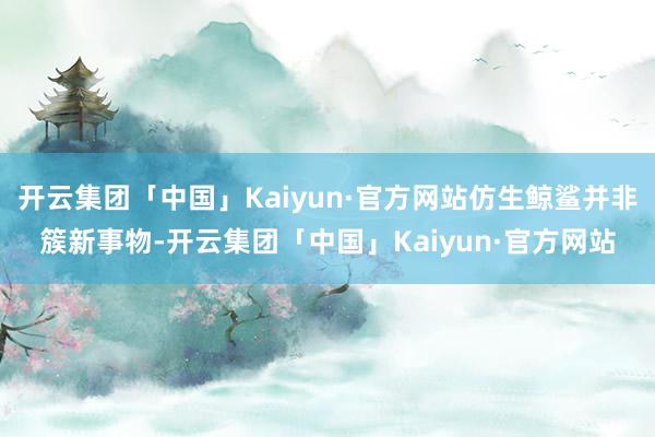 开云集团「中国」Kaiyun·官方网站仿生鲸鲨并非簇新事物-开云集团「中国」Kaiyun·官方网站