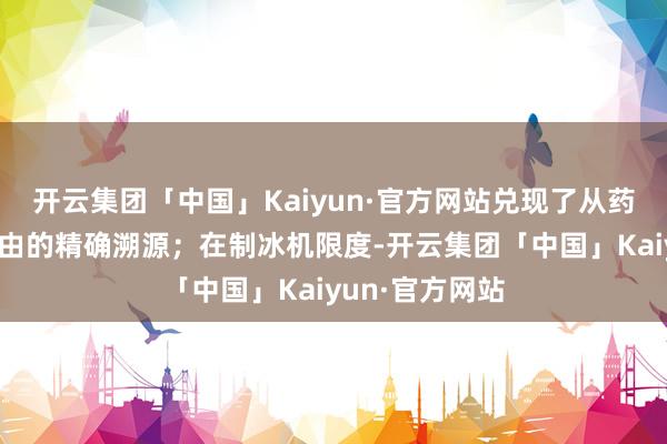 开云集团「中国」Kaiyun·官方网站兑现了从药品到患者全经由的精确溯源；在制冰机限度-开云集团「中国」Kaiyun·官方网站