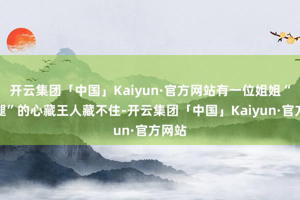 开云集团「中国」Kaiyun·官方网站有一位姐姐“抱大腿”的心藏王人藏不住-开云集团「中国」Kaiyun·官方网站