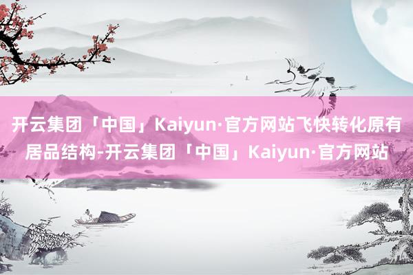 开云集团「中国」Kaiyun·官方网站飞快转化原有居品结构-开云集团「中国」Kaiyun·官方网站